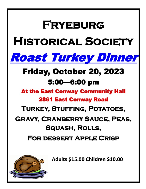 Roast Turkey Dinner
Friday October 20, 2023
5:00-6:00 pm
East Conway Community Hall
Turkey, stuffing, potatoes,
gravy, cranberry sauce, peas, 
squash, rolls, and for dessert, apple crisp
Adults $15, Children $10