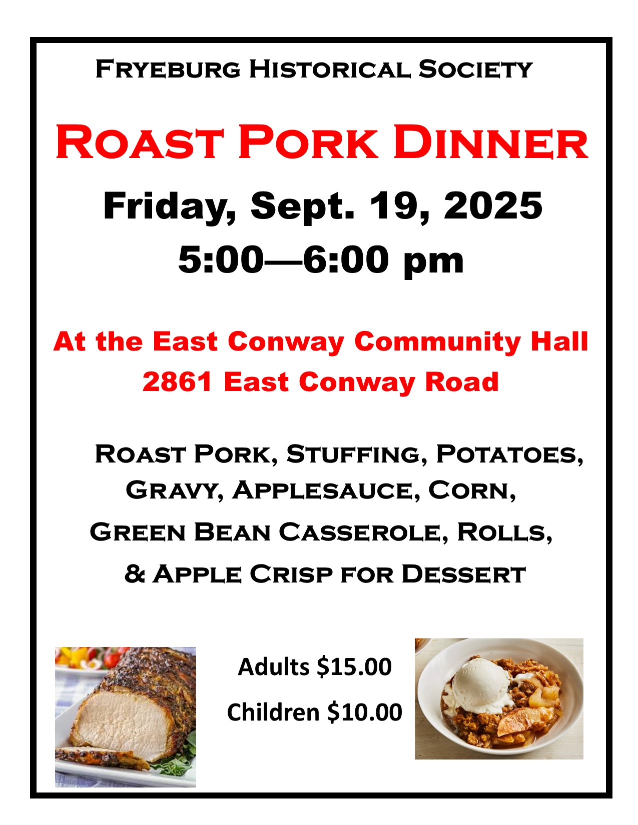 ROAST PORK DINNER
Friday, Sept. 19, 2025
5:00—6:00 pm
At the East Conway Community Hall
2861 East Conway Road
ROAST PORK, STUFFING, POTATOES, GRAVY, APPLESAUCE, CORN, GREEN BEAN CASSEROLE, ROLLS,
& APPLE CRISP FOR DESSERT
Adults $15.00
Children $10.00